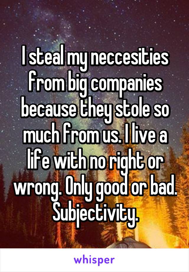 I steal my neccesities from big companies because they stole so much from us. I live a life with no right or wrong. Only good or bad. Subjectivity.