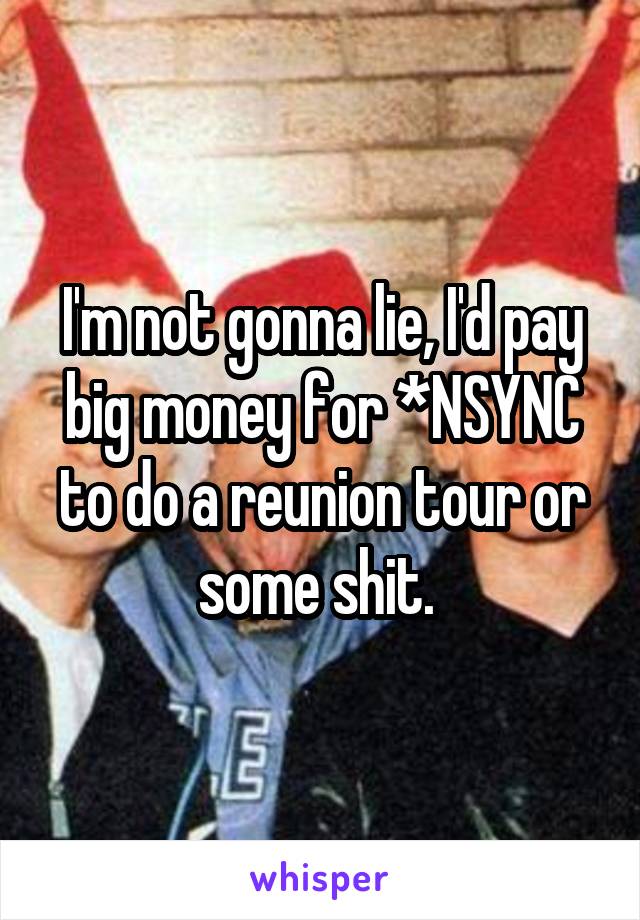 I'm not gonna lie, I'd pay big money for *NSYNC to do a reunion tour or some shit. 