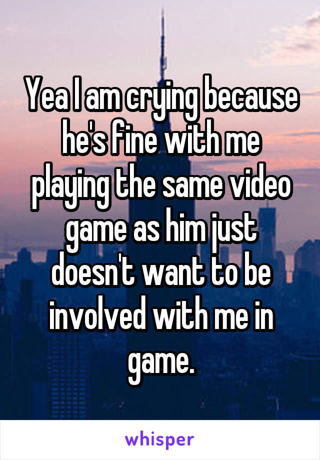Yea I am crying because he's fine with me playing the same video game as him just doesn't want to be involved with me in game.
