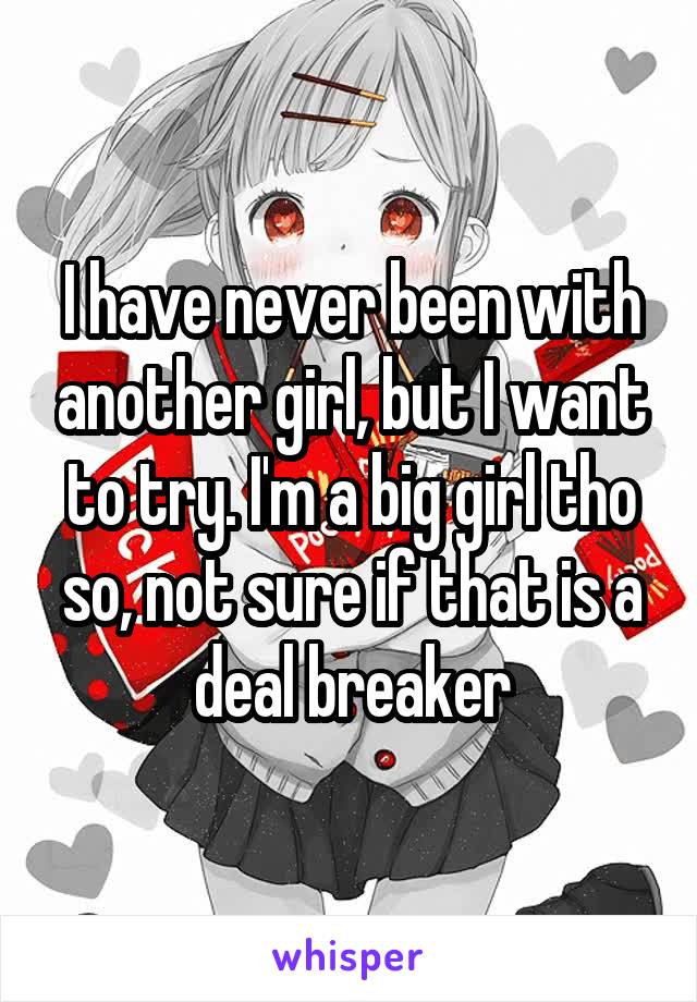 I have never been with another girl, but I want to try. I'm a big girl tho so, not sure if that is a deal breaker