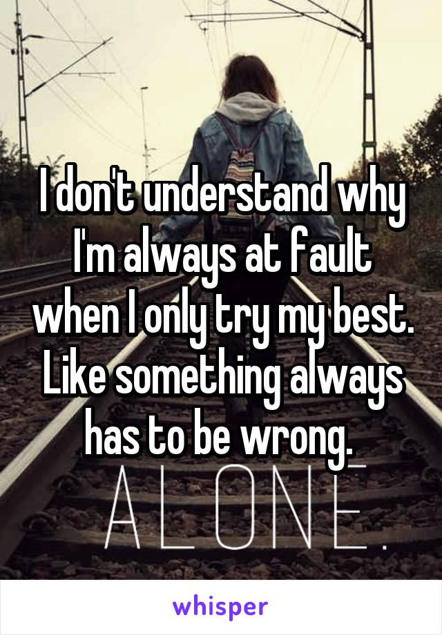 I don't understand why I'm always at fault when I only try my best. Like something always has to be wrong. 