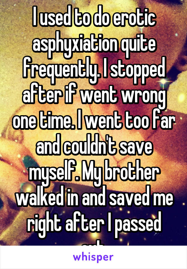 I used to do erotic asphyxiation quite frequently. I stopped after if went wrong one time. I went too far and couldn't save myself. My brother walked in and saved me right after I passed out.
