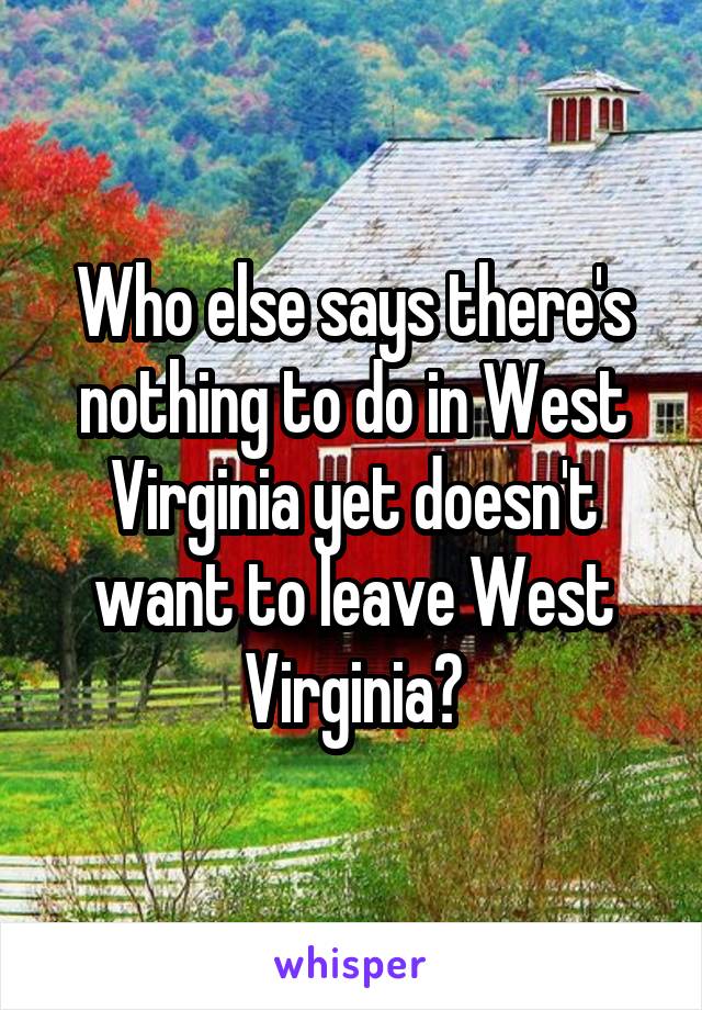 Who else says there's nothing to do in West Virginia yet doesn't want to leave West Virginia?