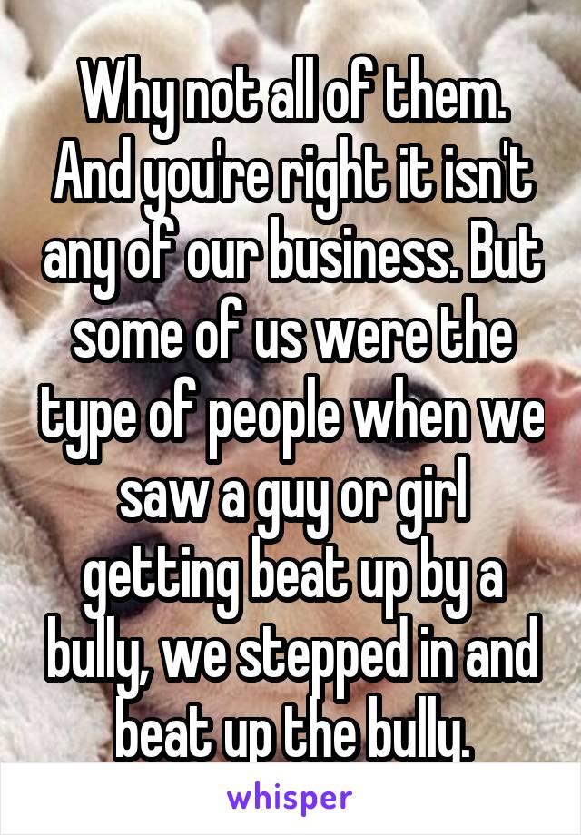 Why not all of them. And you're right it isn't any of our business. But some of us were the type of people when we saw a guy or girl getting beat up by a bully, we stepped in and beat up the bully.
