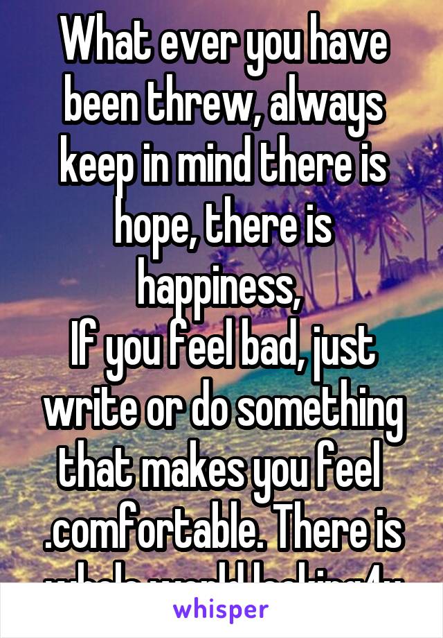 What ever you have been threw, always keep in mind there is hope, there is happiness, 
If you feel bad, just write or do something that makes you feel 
.comfortable. There is whole world looking4u