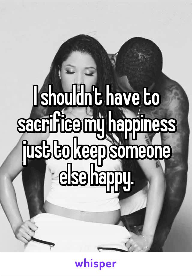 I shouldn't have to sacrifice my happiness just to keep someone else happy.