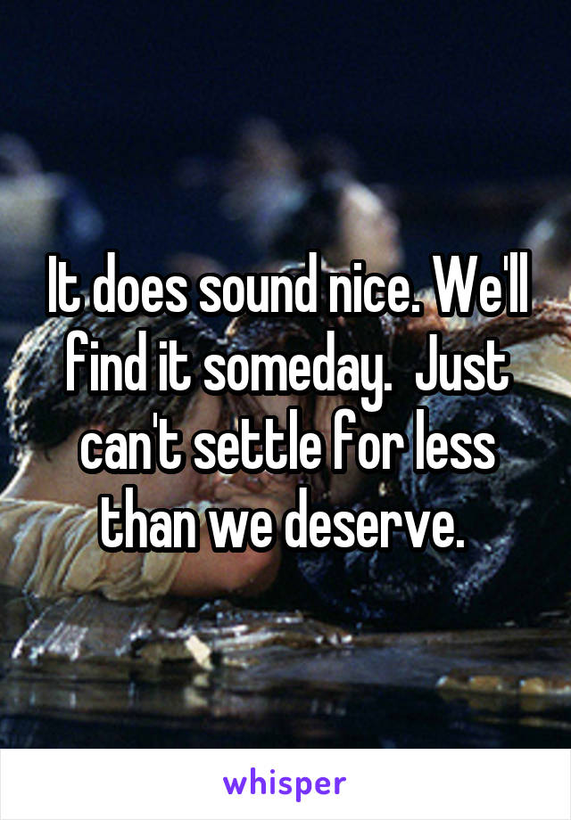 It does sound nice. We'll find it someday.  Just can't settle for less than we deserve. 