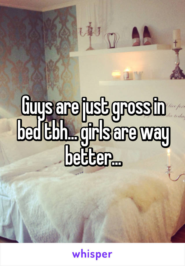 Guys are just gross in bed tbh... girls are way better...