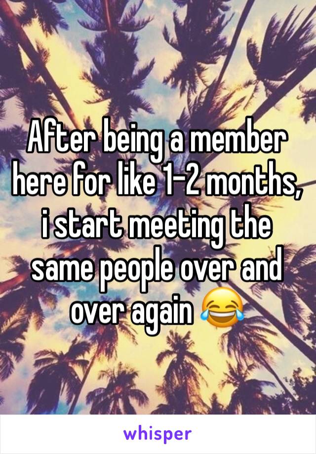 After being a member here for like 1-2 months, i start meeting the same people over and over again 😂