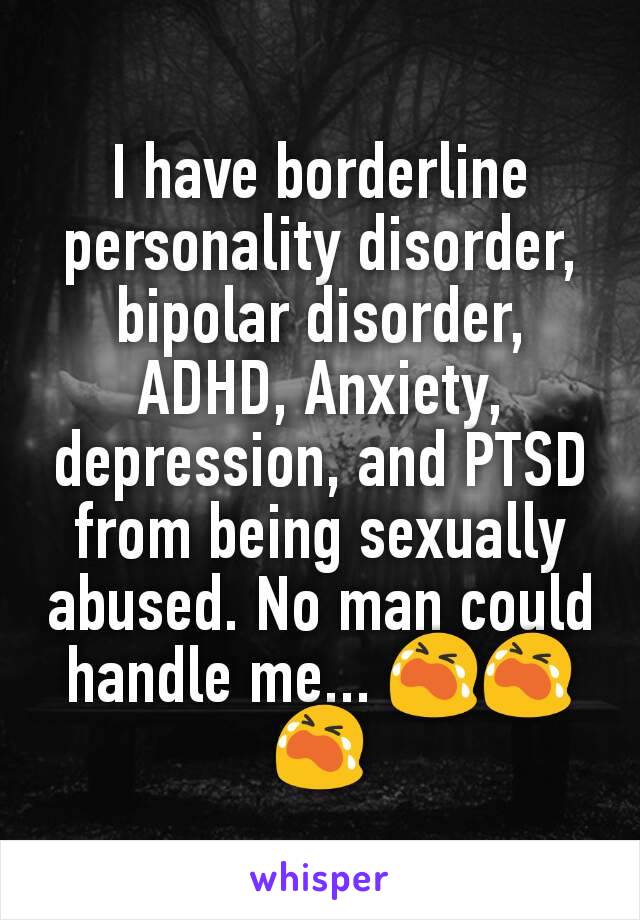 I have borderline personality disorder, bipolar disorder, ADHD, Anxiety, depression, and PTSD from being sexually abused. No man could handle me... 😭😭😭