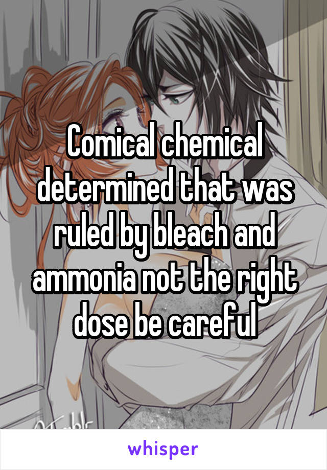 Comical chemical determined that was ruled by bleach and ammonia not the right dose be careful