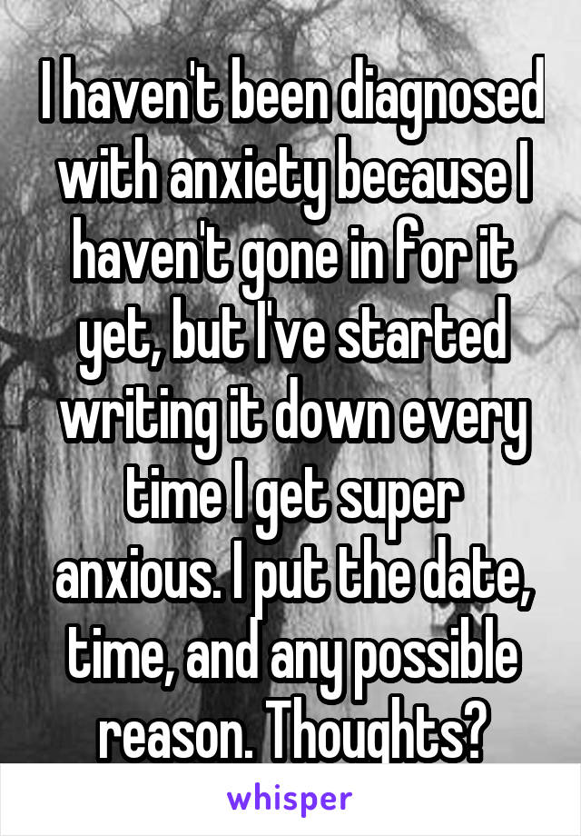 I haven't been diagnosed with anxiety because I haven't gone in for it yet, but I've started writing it down every time I get super anxious. I put the date, time, and any possible reason. Thoughts?