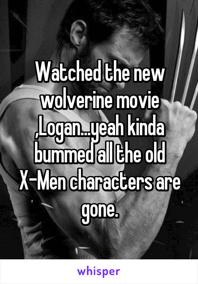 Watched the new wolverine movie ,Logan...yeah kinda bummed all the old X-Men characters are gone.