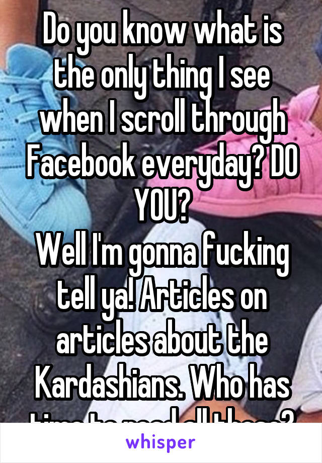 Do you know what is the only thing I see when I scroll through Facebook everyday? DO YOU?
Well I'm gonna fucking tell ya! Articles on articles about the Kardashians. Who has time to read all those?