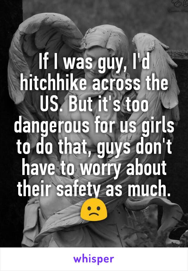 If I was guy, I'd hitchhike across the US. But it's too dangerous for us girls to do that, guys don't have to worry about their safety as much. 🙁