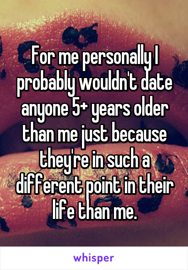 For me personally I probably wouldn't date anyone 5+ years older than me just because they're in such a different point in their life than me.