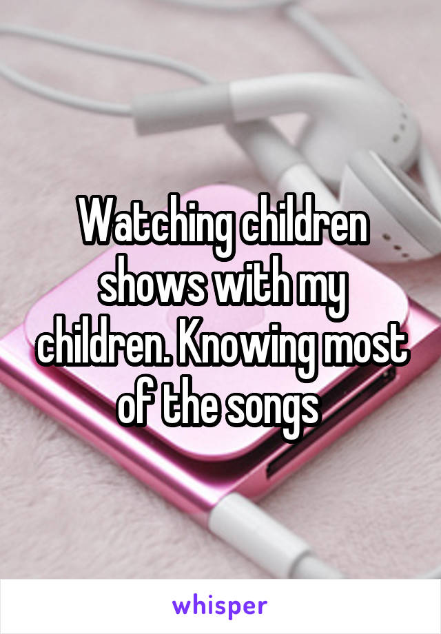 Watching children shows with my children. Knowing most of the songs 