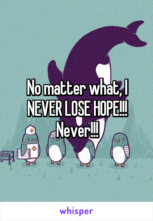No matter what, I NEVER LOSE HOPE!!! Never!!!