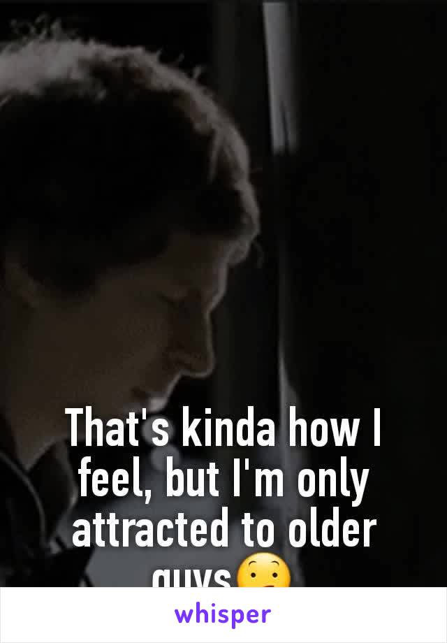 That's kinda how I feel, but I'm only attracted to older guys😕