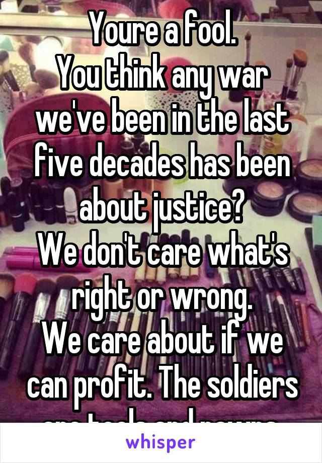 Youre a fool.
You think any war we've been in the last five decades has been about justice?
We don't care what's right or wrong.
We care about if we can profit. The soldiers are tools and pawns.