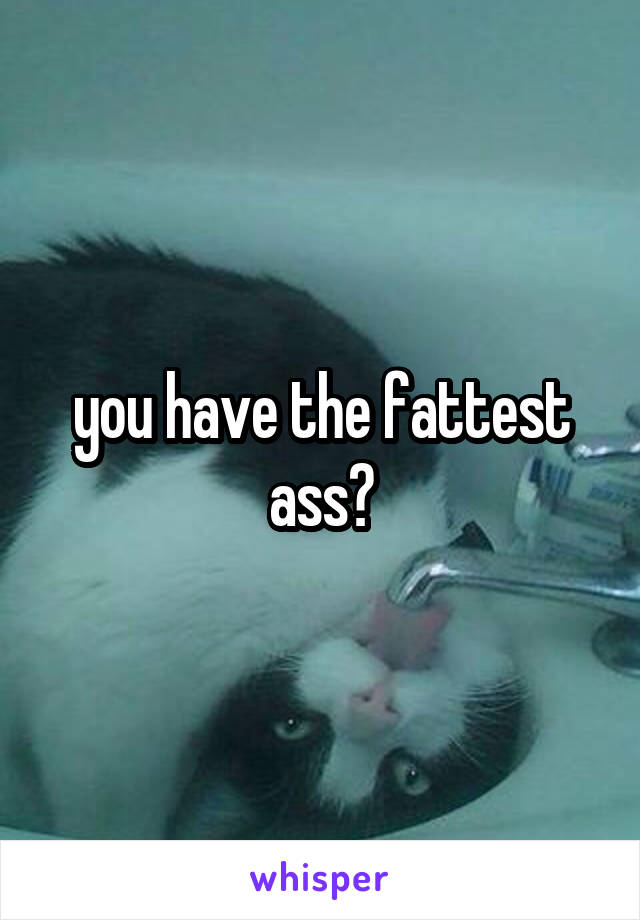 you have the fattest ass?