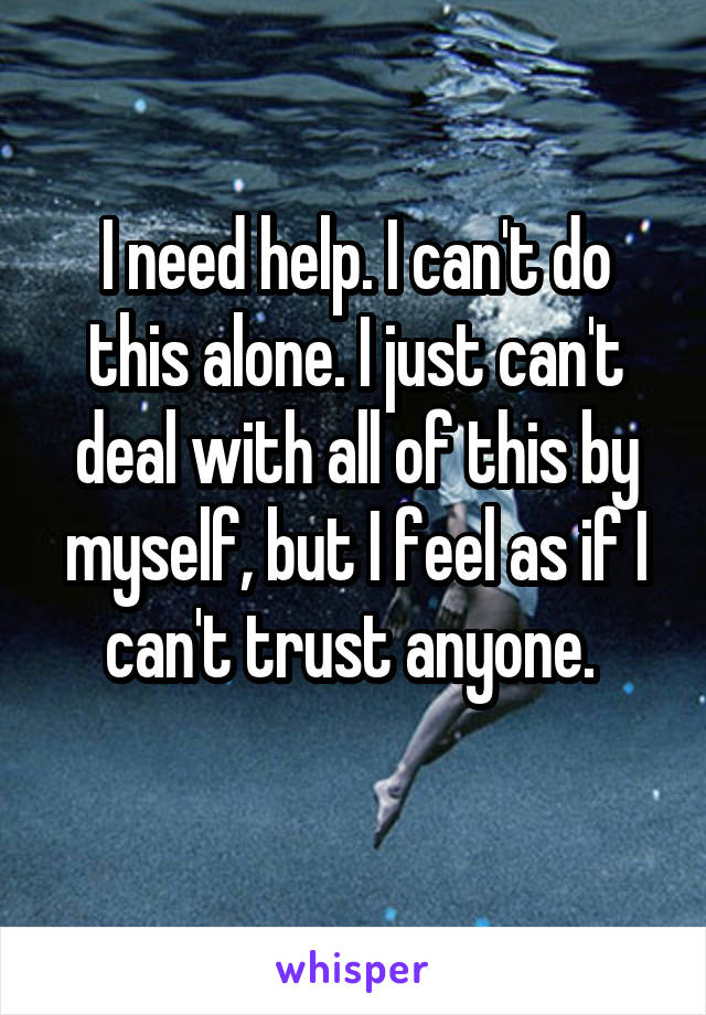 I need help. I can't do this alone. I just can't deal with all of this by myself, but I feel as if I can't trust anyone. 
