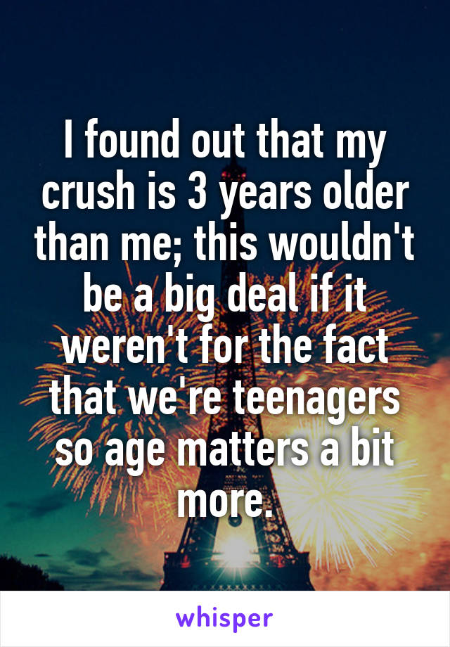 I found out that my crush is 3 years older than me; this wouldn't be a big deal if it weren't for the fact that we're teenagers so age matters a bit more.