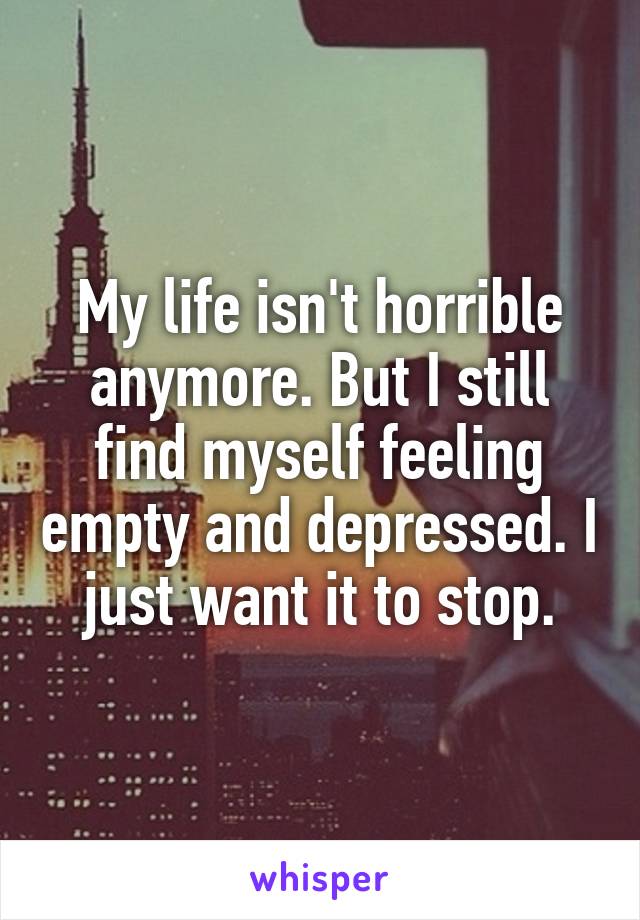 My life isn't horrible anymore. But I still find myself feeling empty and depressed. I just want it to stop.