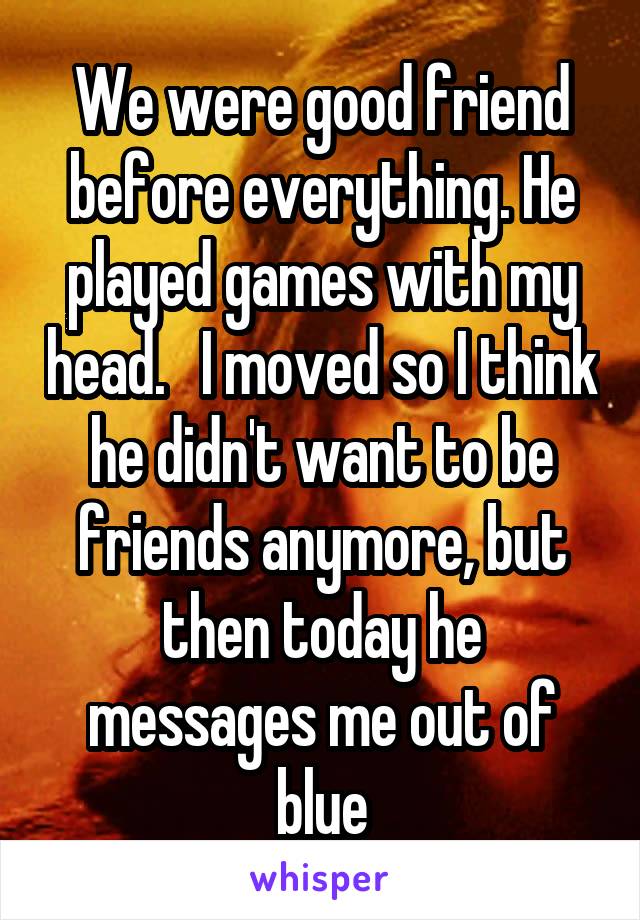 We were good friend before everything. He played games with my head.   I moved so I think he didn't want to be friends anymore, but then today he messages me out of blue