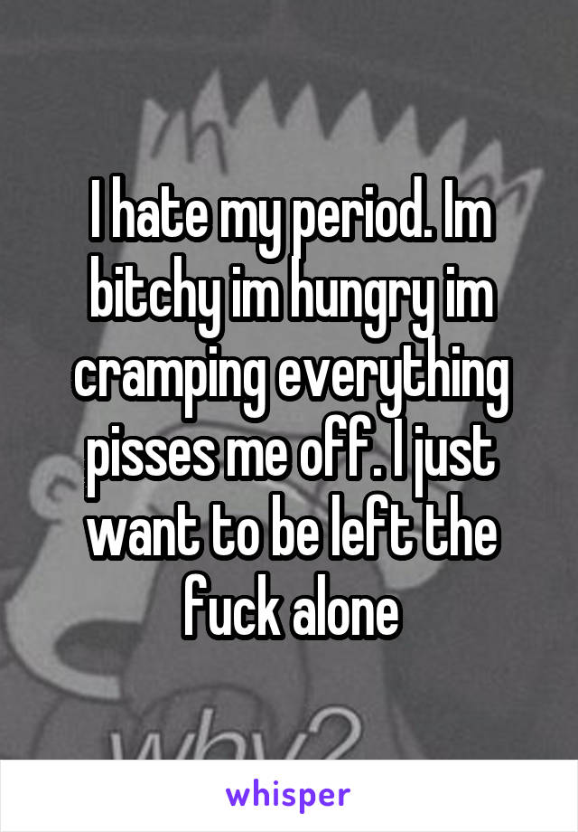 I hate my period. Im bitchy im hungry im cramping everything pisses me off. I just want to be left the fuck alone