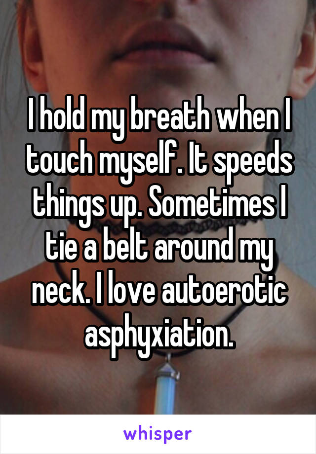 I hold my breath when I touch myself. It speeds things up. Sometimes I tie a belt around my neck. I love autoerotic asphyxiation.