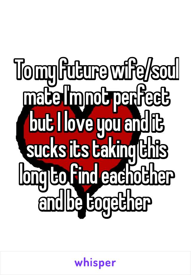 To my future wife/soul mate I'm not perfect but I love you and it sucks its taking this long to find eachother and be together 