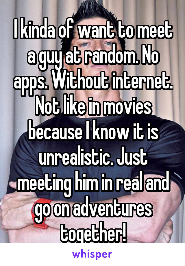 I kinda of want to meet a guy at random. No apps. Without internet. Not like in movies because I know it is unrealistic. Just meeting him in real and go on adventures together!