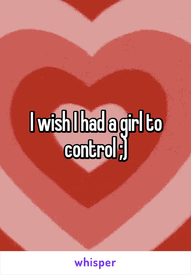 I wish I had a girl to control ;)