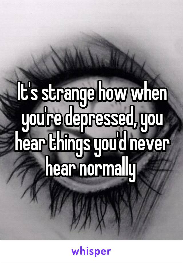 It's strange how when you're depressed, you hear things you'd never hear normally 