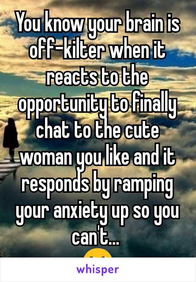 You know your brain is off-kilter when it reacts to the opportunity to finally chat to the cute woman you like and it responds by ramping your anxiety up so you can't... 
🙄