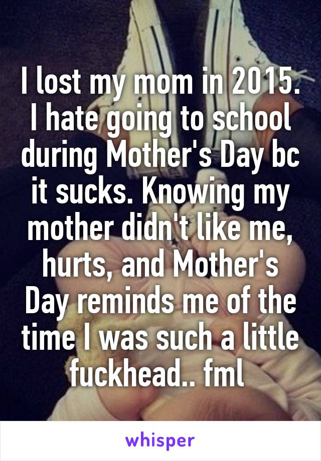I lost my mom in 2015. I hate going to school during Mother's Day bc it sucks. Knowing my mother didn't like me, hurts, and Mother's Day reminds me of the time I was such a little fuckhead.. fml 
