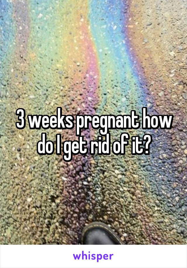 3 weeks pregnant how do I get rid of it?