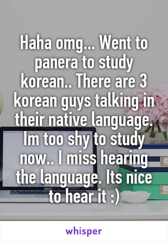 Haha omg... Went to panera to study korean.. There are 3 korean guys talking in their native language. Im too shy to study now.. I miss hearing the language. Its nice to hear it :)