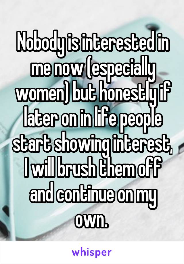 Nobody is interested in me now (especially women) but honestly if later on in life people start showing interest, I will brush them off and continue on my own. 