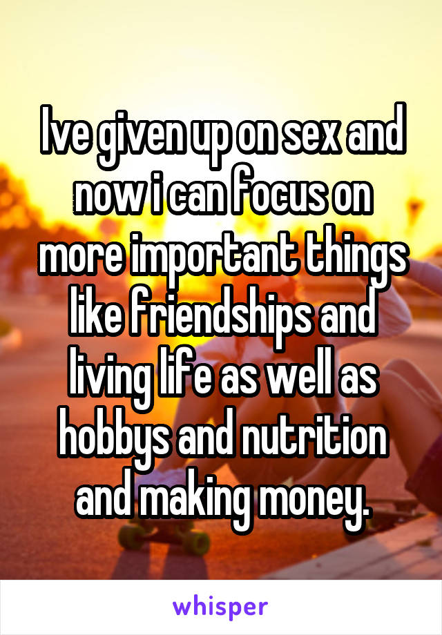 Ive given up on sex and now i can focus on more important things like friendships and living life as well as hobbys and nutrition and making money.