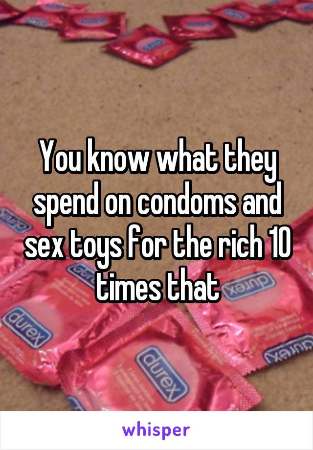 You know what they spend on condoms and sex toys for the rich 10 times that