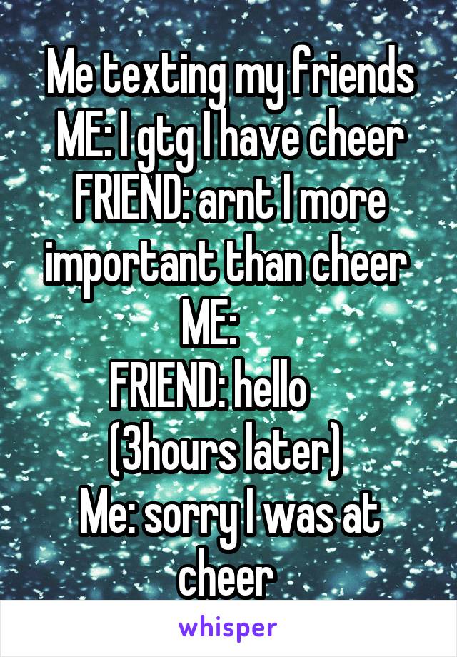 Me texting my friends
ME: I gtg I have cheer
FRIEND: arnt I more important than cheer 
ME:     
FRIEND: hello     
(3hours later) 
Me: sorry I was at cheer 
