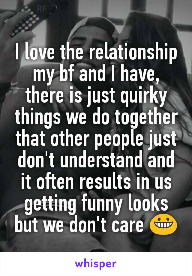 I love the relationship my bf and I have, there is just quirky things we do together that other people just don't understand and it often results in us getting funny looks but we don't care 😀