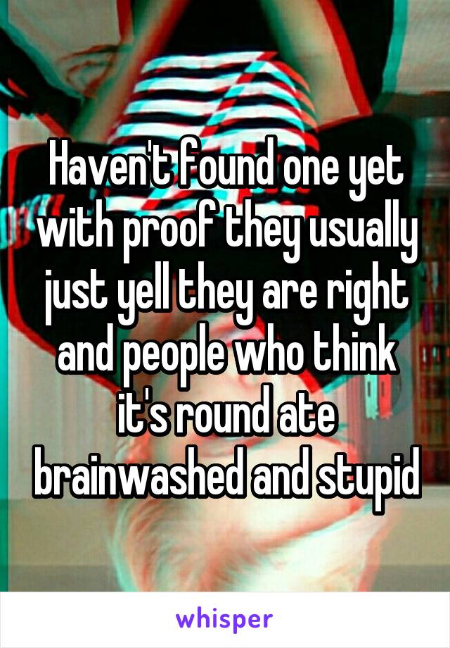 Haven't found one yet with proof they usually just yell they are right and people who think it's round ate brainwashed and stupid