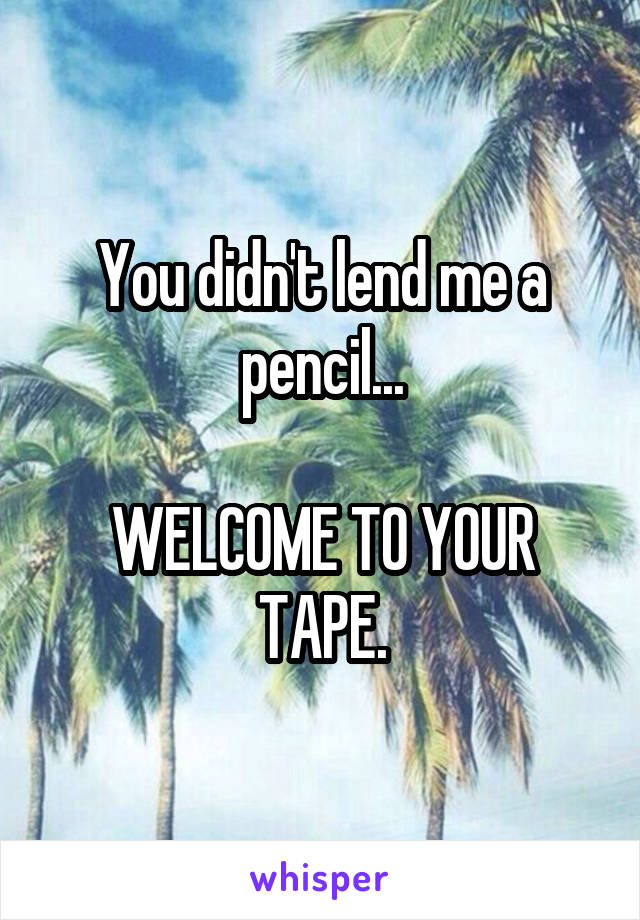 You didn't lend me a pencil...

WELCOME TO YOUR TAPE.