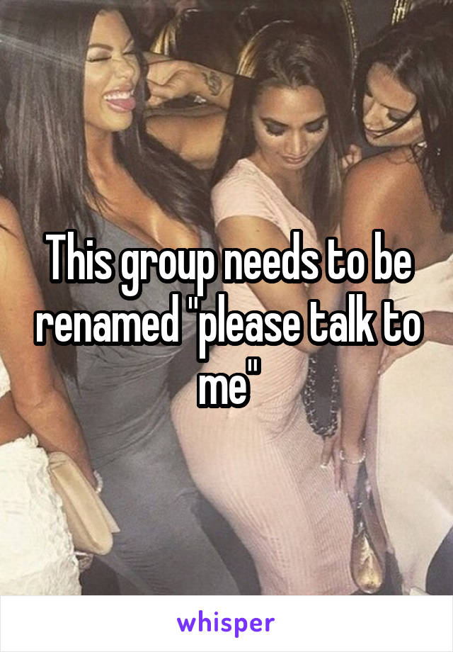 This group needs to be renamed "please talk to me"
