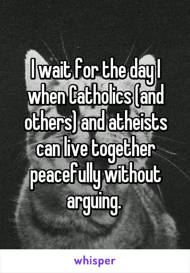 I wait for the day I when Catholics (and others) and atheists can live together peacefully without arguing. 