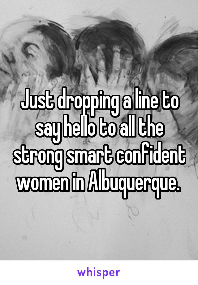 Just dropping a line to say hello to all the strong smart confident women in Albuquerque. 