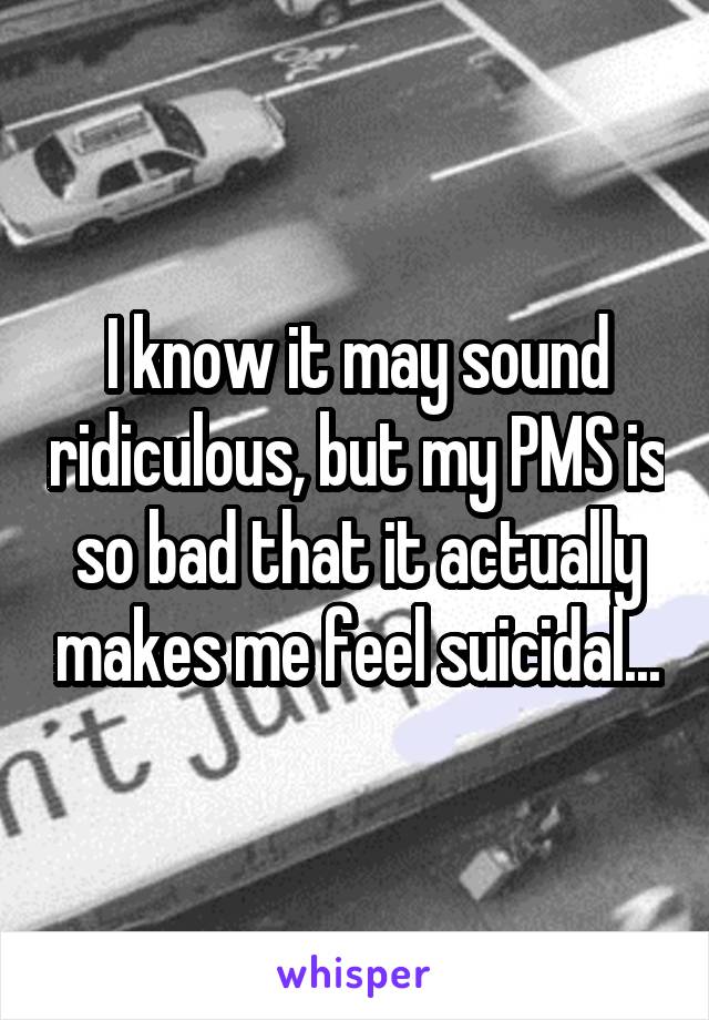 I know it may sound ridiculous, but my PMS is so bad that it actually makes me feel suicidal...